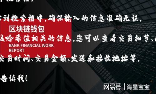 要在Tokenim中查询哈希值，您可以按照以下步骤进行操作：

1. **访问Tokenim网站**：首先前往Tokenim的官方网站（如果尚未访问）。

2. **搜索框**：在网站的首页或主界面，通常会有一个搜索框。

3. **输入哈希值**：将您要查询的哈希值复制并粘贴到搜索框中。确保输入的信息准确无误。

4. **查看结果**：点击搜索或回车后，系统会展示与该哈希值相关的信息。您可以查看交易细节、区块确认状态，以及其他与该哈希值相关的链上数据。

5. **数据分析**：根据查找到的信息进行分析，比如交易时间、交易金额、发送和接收地址等。

如果您有任何具体问题或者需要进一步的信息，可以告诉我！